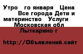  Утро 1-го января › Цена ­ 18 - Все города Дети и материнство » Услуги   . Московская обл.,Лыткарино г.